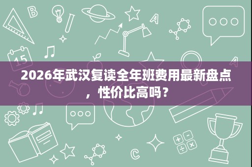 2026年武汉复读全年班费用最新盘点，性价比高吗？