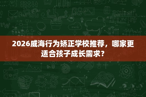 2026威海行为矫正学校推荐，哪家更适合孩子成长需求？