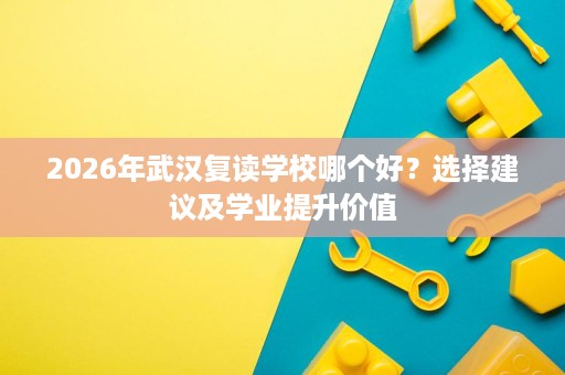 2026年武汉复读学校哪个好？选择建议及学业提升价值