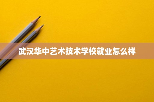 武汉华中艺术技术学校就业怎么样