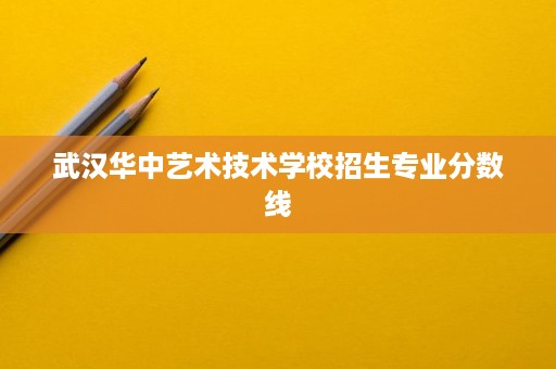 武汉华中艺术技术学校招生专业分数线