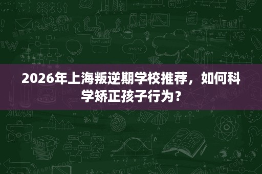 2026年上海叛逆期学校推荐，如何科学矫正孩子行为？