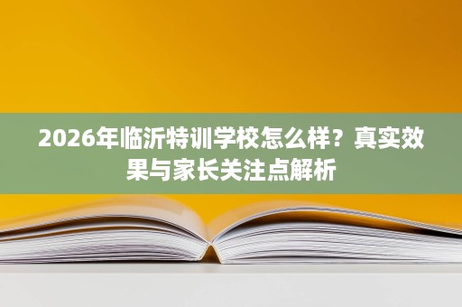 2026年临沂特训学校怎么样？真实效果与家长关注点解析