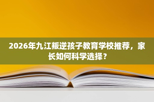2026年九江叛逆孩子教育学校推荐，家长如何科学选择？