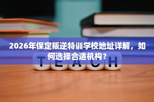 2026年保定叛逆特训学校地址详解，如何选择合适机构？