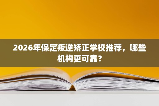2026年保定叛逆矫正学校推荐，哪些机构更可靠？