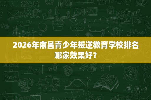 2026年南昌青少年叛逆教育学校排名哪家效果好？