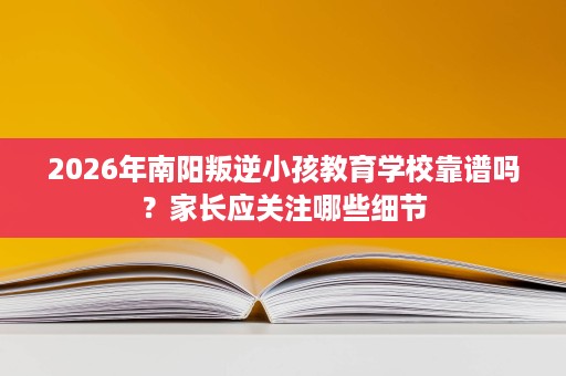 2026年南阳叛逆小孩教育学校靠谱吗？家长应关注哪些细节