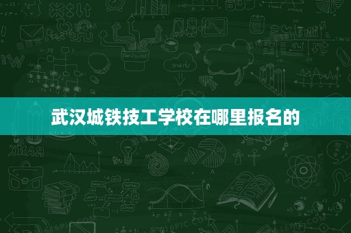 武汉城铁技工学校在哪里报名的