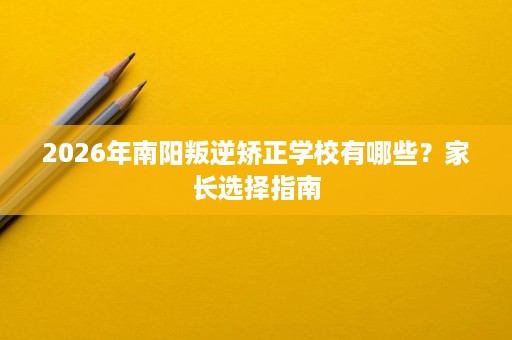 2026年南阳叛逆矫正学校有哪些？家长选择指南
