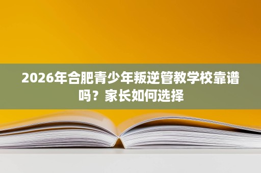2026年合肥青少年叛逆管教学校靠谱吗？家长如何选择