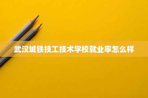 武汉城铁技工技术学校就业率怎么样