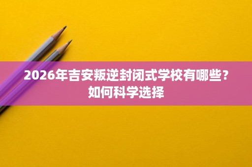 2026年吉安叛逆封闭式学校有哪些？如何科学选择
