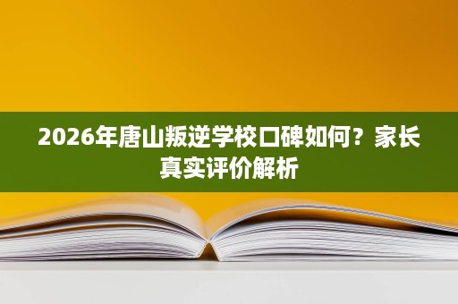 2026年唐山叛逆学校口碑如何？家长真实评价解析