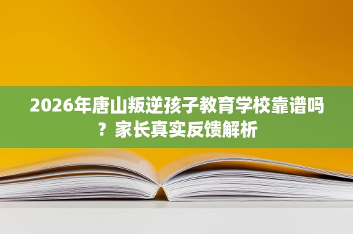 2026年唐山叛逆孩子教育学校靠谱吗？家长真实反馈解析