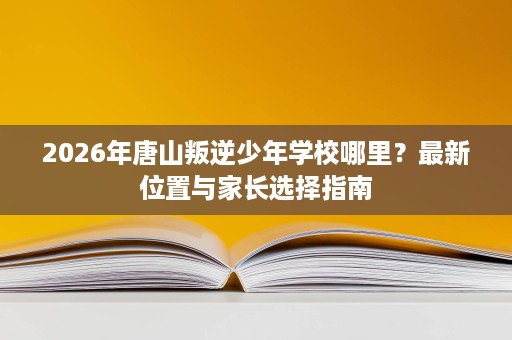2026年唐山叛逆少年学校哪里？最新位置与家长选择指南