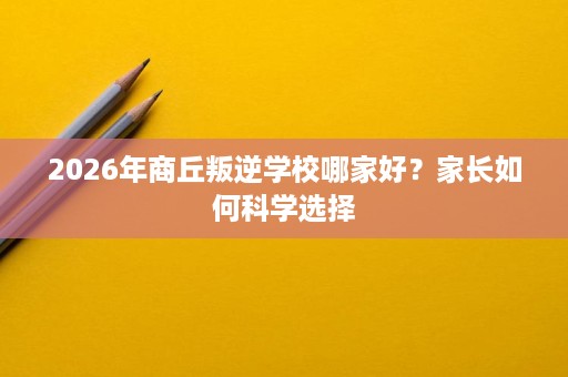 2026年商丘叛逆学校哪家好？家长如何科学选择