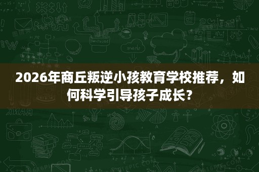 2026年商丘叛逆小孩教育学校推荐，如何科学引导孩子成长？