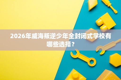 2026年威海叛逆少年全封闭式学校有哪些选择？
