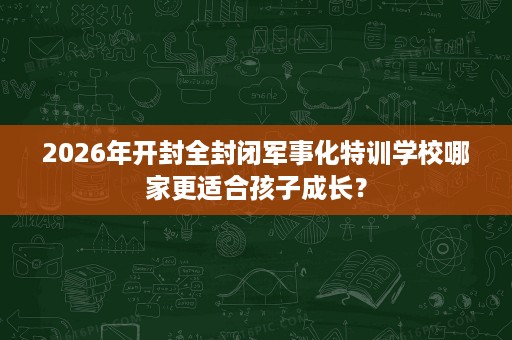 2026年开封全封闭军事化特训学校哪家更适合孩子成长？