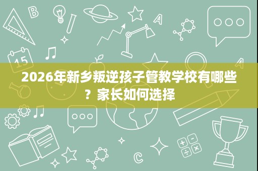 2026年新乡叛逆孩子管教学校有哪些？家长如何选择