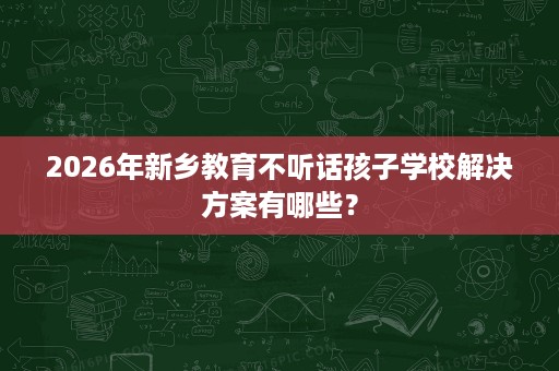 2026年新乡教育不听话孩子学校解决方案有哪些？