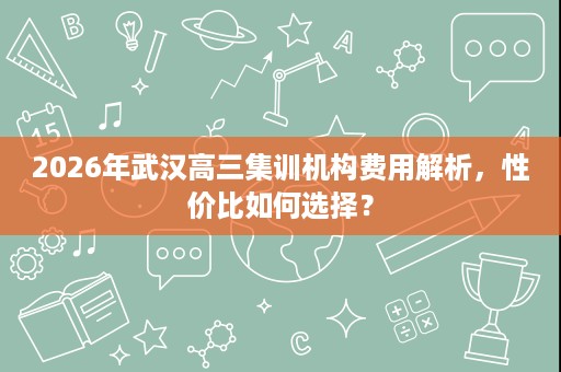 2026年武汉高三集训机构费用解析，性价比如何选择？