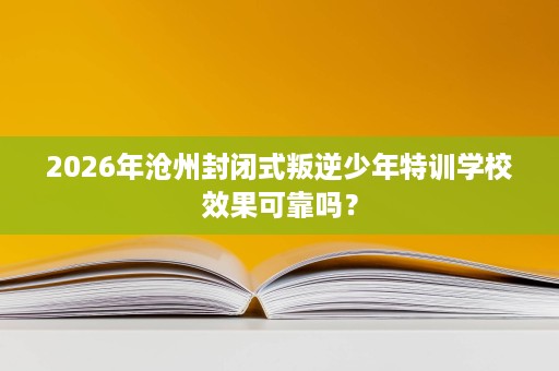 2026年沧州封闭式叛逆少年特训学校效果可靠吗？