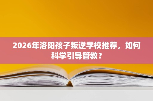 2026年洛阳孩子叛逆学校推荐，如何科学引导管教？