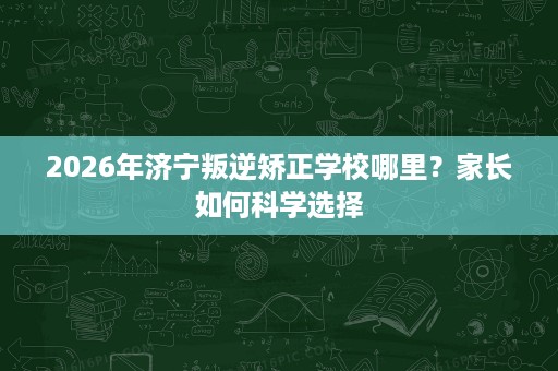 2026年济宁叛逆矫正学校哪里？家长如何科学选择