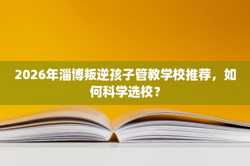 2026年淄博叛逆孩子管教学校推荐，如何科学选校？