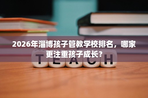 2026年淄博孩子管教学校排名，哪家更注重孩子成长？