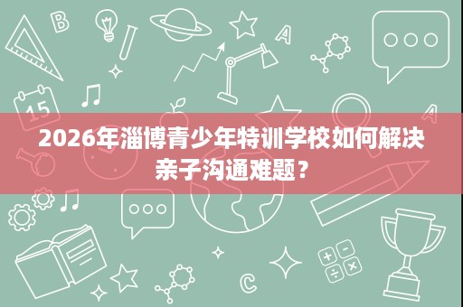 2026年淄博青少年特训学校如何解决亲子沟通难题？