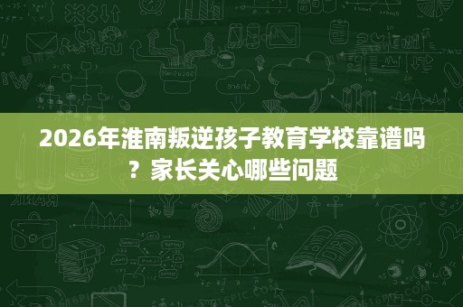 2026年淮南叛逆孩子教育学校靠谱吗？家长关心哪些问题