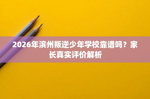 2026年滨州叛逆少年学校靠谱吗？家长真实评价解析