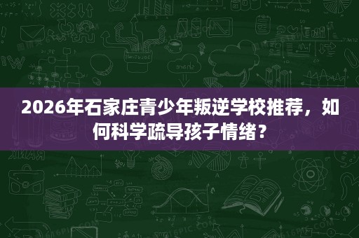 2026年石家庄青少年叛逆学校推荐，如何科学疏导孩子情绪？