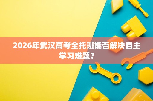 2026年武汉高考全托班能否解决自主学习难题？