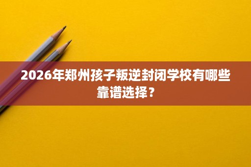 2026年郑州孩子叛逆封闭学校有哪些靠谱选择？