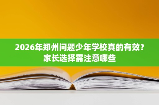 2026年郑州问题少年学校真的有效？家长选择需注意哪些