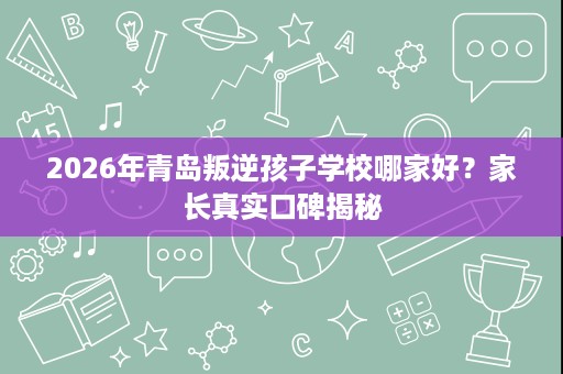2026年青岛叛逆孩子学校哪家好？家长真实口碑揭秘
