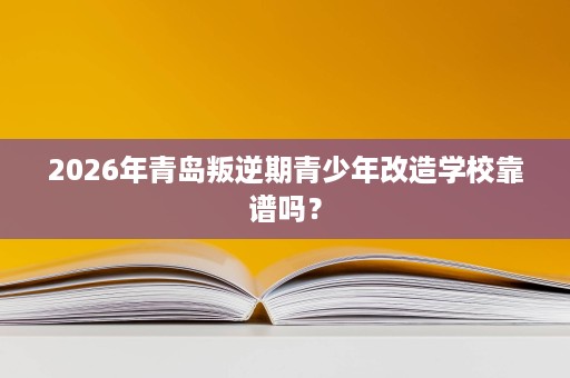 2026年青岛叛逆期青少年改造学校靠谱吗？