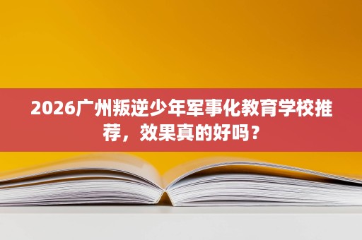 2026广州叛逆少年军事化教育学校推荐，效果真的好吗？