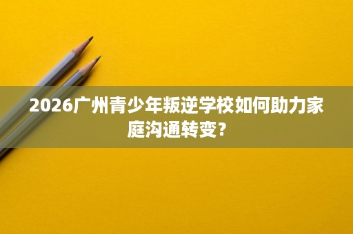 2026广州青少年叛逆学校如何助力家庭沟通转变？