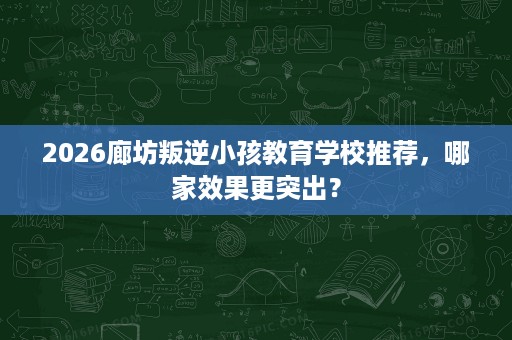 2026廊坊叛逆小孩教育学校推荐，哪家效果更突出？