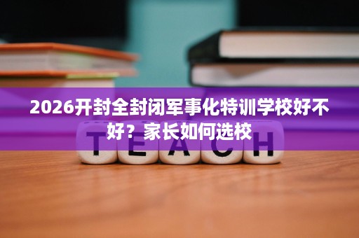 2026开封全封闭军事化特训学校好不好？家长如何选校