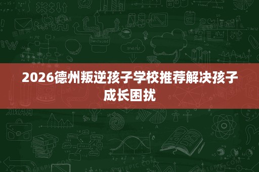 2026德州叛逆孩子学校推荐解决孩子成长困扰