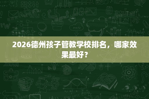 2026德州孩子管教学校排名，哪家效果最好？