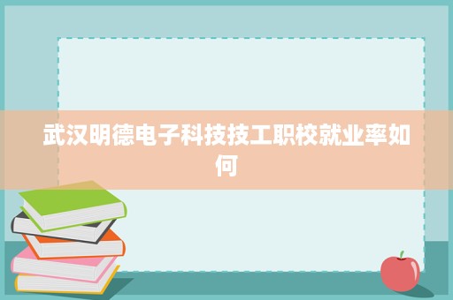 武汉明德电子科技技工职校就业率如何