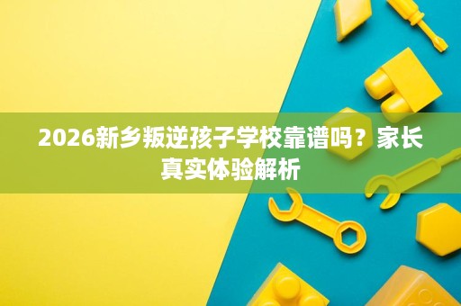2026新乡叛逆孩子学校靠谱吗？家长真实体验解析