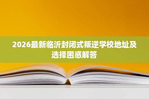 2026最新临沂封闭式叛逆学校地址及选择困惑解答